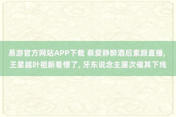 易游官方网站APP下载 蔡爱静醉酒后素颜直播， 王星越叶祖新看懵了， 牙东说念主屡次催其下线