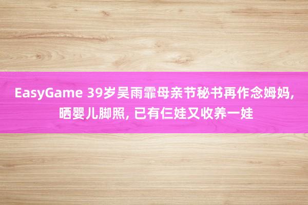 EasyGame 39岁吴雨霏母亲节秘书再作念姆妈， 晒婴儿脚照， 已有仨娃又收养一娃