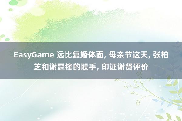 EasyGame 远比复婚体面， 母亲节这天， 张柏芝和谢霆锋的联手， 印证谢贤评价
