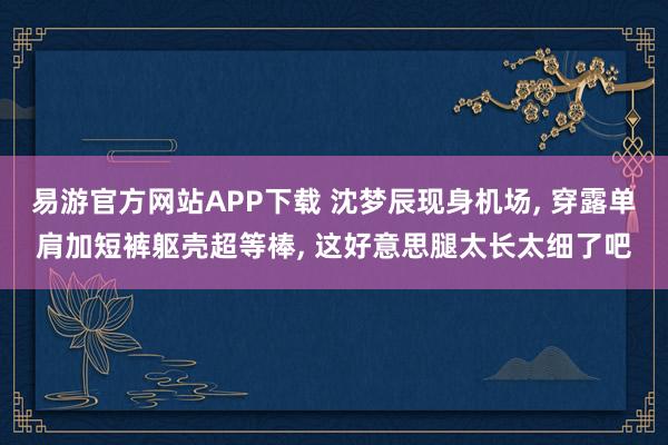 易游官方网站APP下载 沈梦辰现身机场， 穿露单肩加短裤躯壳超等棒，<a href=