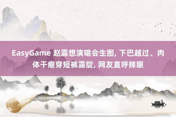 EasyGame 赵露想演唱会生图， 下巴越过、肉体干瘪穿短裤露腚， 网友直呼辣眼