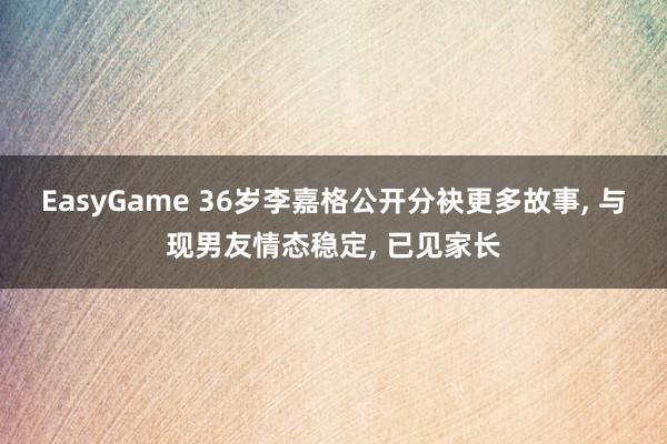 EasyGame 36岁李嘉格公开分袂更多故事， 与现男友情态稳定， 已见家长