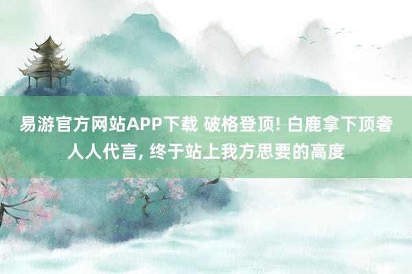 易游官方网站APP下载 破格登顶! 白鹿拿下顶奢人人代言， 终于站上我方思要的高度