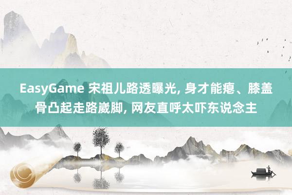 EasyGame 宋祖儿路透曝光， 身才能瘪、膝盖骨凸起走路崴脚， 网友直呼太吓东说念主