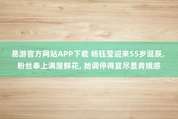 易游官方网站APP下载 杨钰莹迎来55岁诞辰， 粉丝奉上满屋鲜花， 她调停得宜尽显青娥感
