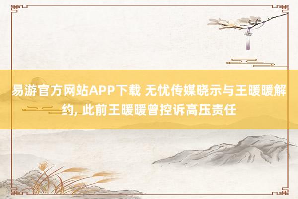 易游官方网站APP下载 无忧传媒晓示与王暖暖解约， 此前王暖暖曾控诉高压责任