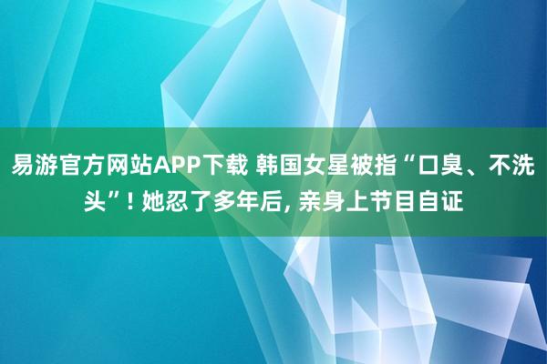 易游官方网站APP下载 韩国女星被指“口臭、不洗头”! 她忍了多年后， 亲身上节目自证