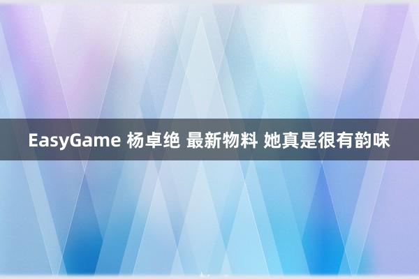 EasyGame 杨卓绝 最新物料 她真是很有韵味