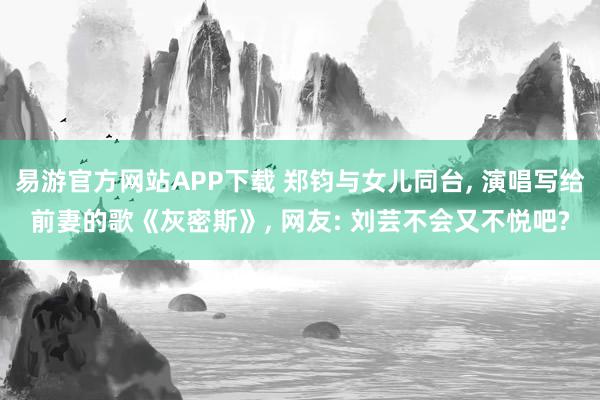 易游官方网站APP下载 郑钧与女儿同台， 演唱写给前妻的歌《灰密斯》， 网友: 刘芸不会又不悦吧?
