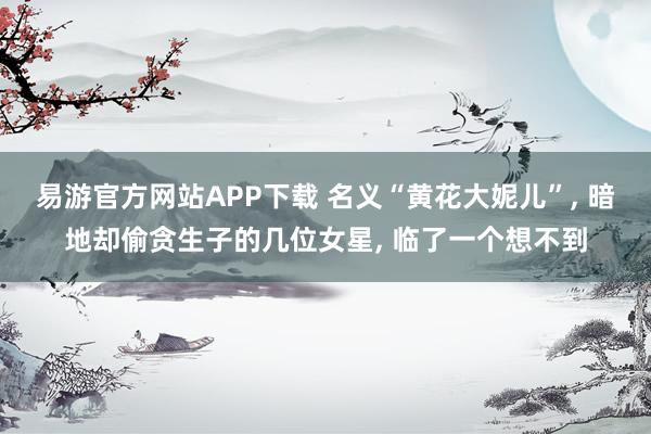 易游官方网站APP下载 名义“黄花大妮儿”， 暗地却偷贪生子的几位女星， 临了一个想不到