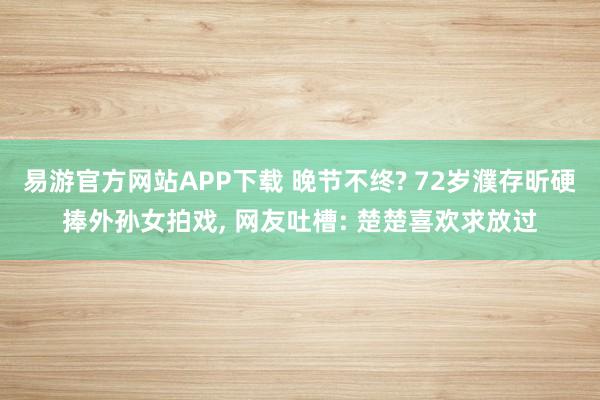 易游官方网站APP下载 晚节不终? 72岁濮存昕硬捧外孙女拍戏， 网友吐槽: 楚楚喜欢求放过