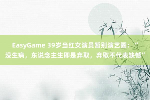 EasyGame 39岁当红女演员暂别演艺圈：“没生病，东说念主生即是弃取，弃取不代表缺憾”