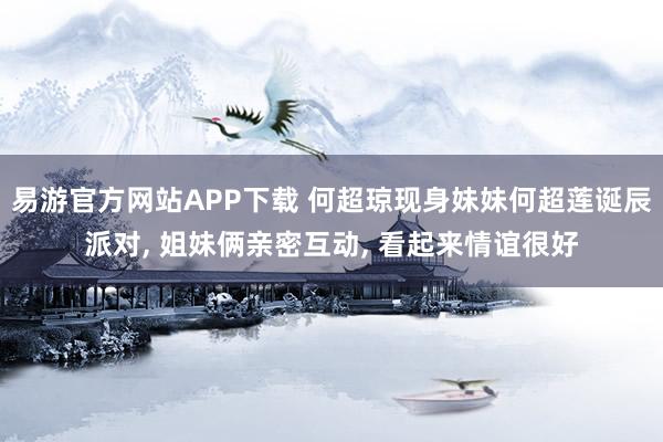 易游官方网站APP下载 何超琼现身妹妹何超莲诞辰派对， 姐妹俩亲密互动， 看起来情谊很好