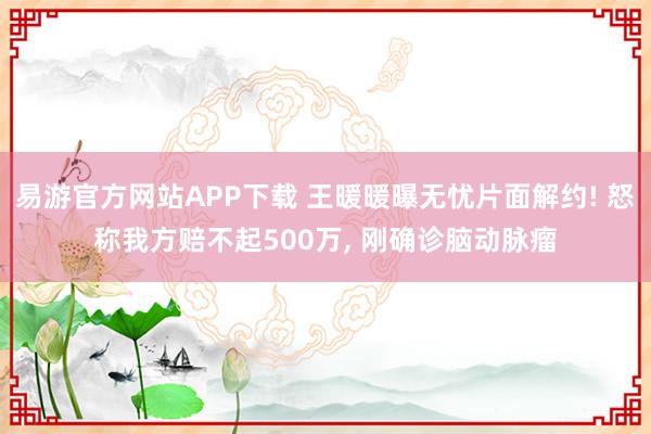 易游官方网站APP下载 王暖暖曝无忧片面解约! 怒称我方赔不起500万， 刚确诊脑动脉瘤