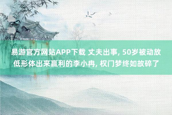 易游官方网站APP下载 丈夫出事， 50岁被动放低形体出来赢利的李小冉， 权门梦终如故碎了