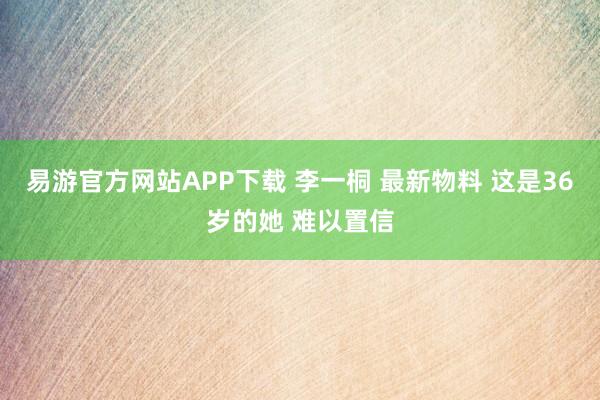 易游官方网站APP下载 李一桐 最新物料 这是36岁的她 难以置信