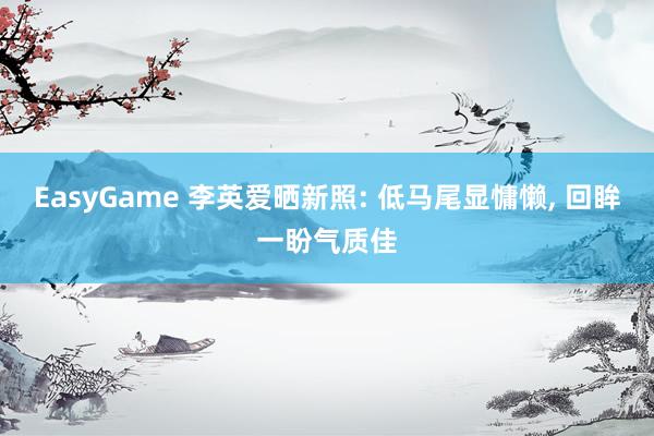 EasyGame 李英爱晒新照: 低马尾显慵懒， 回眸一盼气质佳