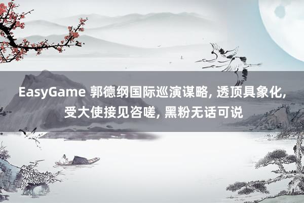 EasyGame 郭德纲国际巡演谋略, 透顶具象化, 受大使接见咨嗟, 黑粉无话可说