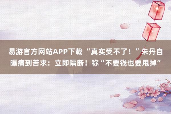 易游官方网站APP下载 “真实受不了！”朱丹自曝痛到苦求：立即隔断！称“不要钱也要甩掉”