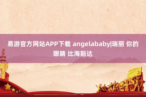 易游官方网站APP下载 angelababy|瑞丽 你的眼睛 比海豁达