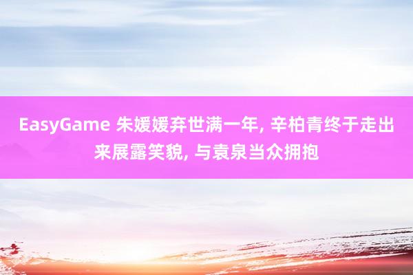 EasyGame 朱媛媛弃世满一年， 辛柏青终于走出来展露笑貌， 与袁泉当众拥抱