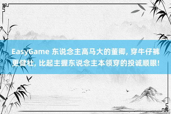 EasyGame 东说念主高马大的董卿， 穿牛仔裤更健壮，<a href=