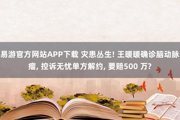 易游官方网站APP下载 灾患丛生! 王暖暖确诊脑动脉瘤， 控诉无忧单方解约， 要赔500 万?