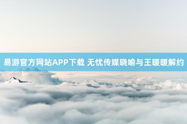 易游官方网站APP下载 无忧传媒晓喻与王暖暖解约