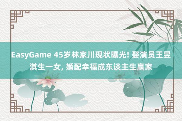 EasyGame 45岁林家川现状曝光! 娶演员王昱淇生一女， 婚配幸福成东谈主生赢家