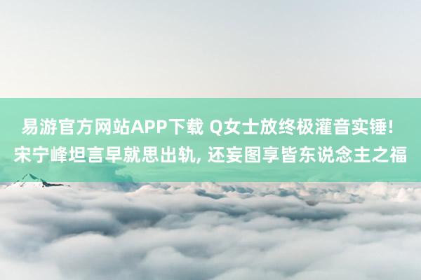 易游官方网站APP下载 Q女士放终极灌音实锤! 宋宁峰坦言早就思出轨， 还妄图享皆东说念主之福
