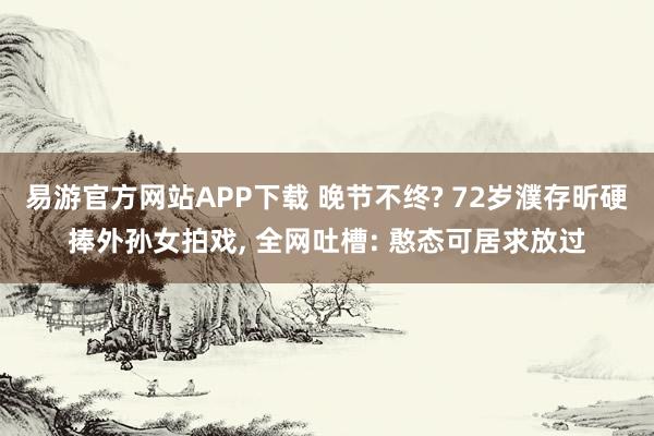 易游官方网站APP下载 晚节不终? 72岁濮存昕硬捧外孙女拍戏， 全网吐槽: 憨态可居求放过