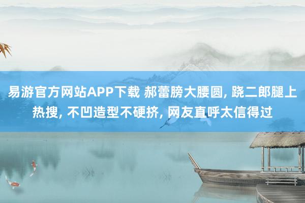 易游官方网站APP下载 郝蕾膀大腰圆， 跷二郎腿上热搜，<a href=