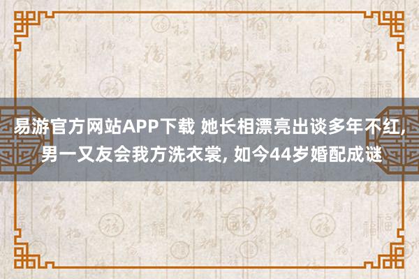 易游官方网站APP下载 她长相漂亮出谈多年不红， 男一又友会我方洗衣裳， 如今44岁婚配成谜