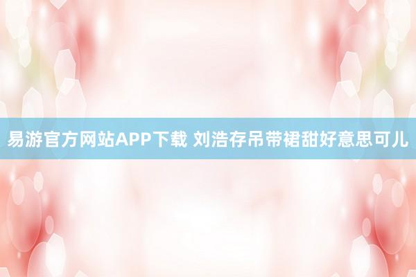 易游官方网站APP下载 刘浩存吊带裙甜好意思可儿