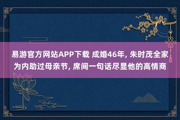 易游官方网站APP下载 成婚46年， 朱时茂全家为内助过母亲节， 席间一句话尽显他的高情商