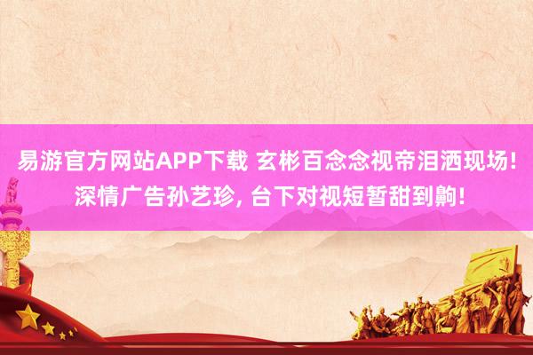 易游官方网站APP下载 玄彬百念念视帝泪洒现场! 深情广告孙艺珍， 台下对视短暂甜到齁!