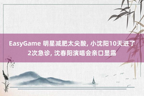 EasyGame 明星减肥太尖酸， 小沈阳10天进了2次急诊， 沈春阳演唱会亲口显露