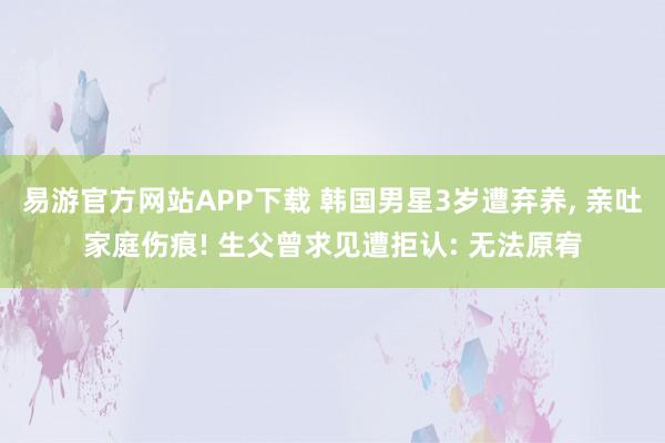 易游官方网站APP下载 韩国男星3岁遭弃养， 亲吐家庭伤痕! 生父曾求见遭拒认: 无法原宥