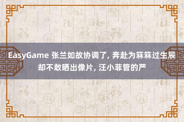 EasyGame 张兰如故协调了， 奔赴为箖箖过生辰却不敢晒出像片， 汪小菲管的严