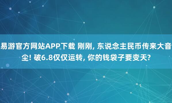 易游官方网站APP下载 刚刚， 东说念主民币传来大音尘! 破6.8仅仅运转， 你的钱袋子要变天?