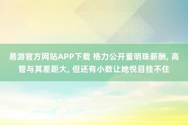 易游官方网站APP下载 格力公开董明珠薪酬， 高管与其差距大， 但还有小数让她悦目挂不住