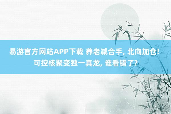易游官方网站APP下载 养老减合手， 北向加仓! 可控核聚变独一真龙， 谁看错了?