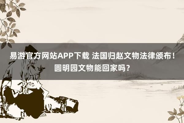 易游官方网站APP下载 法国归赵文物法律颁布！圆明园文物能回家吗？