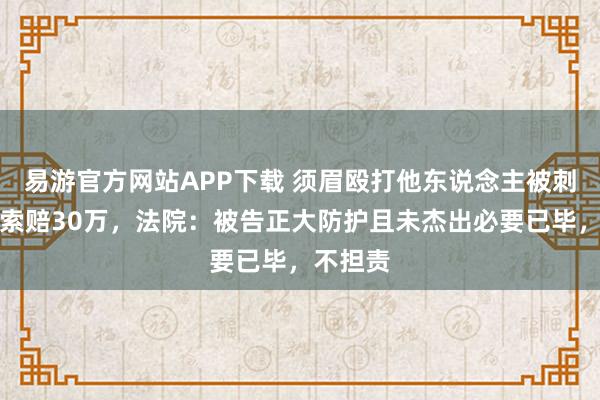 易游官方网站APP下载 须眉殴打他东说念主被刺伤告状索赔30万，法院：被告正大防护且未杰出必要已毕，不担责