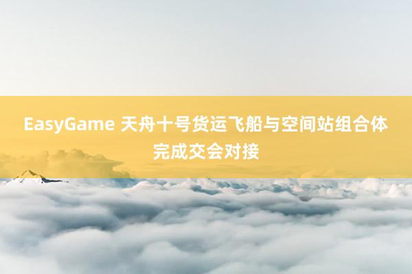 EasyGame 天舟十号货运飞船与空间站组合体完成交会对接