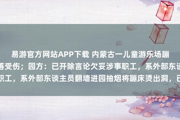 易游官方网站APP下载 内蒙古一儿童游乐场蹦床蓦然扯破导致女孩陨落受伤；园方：已开除言论欠妥涉事职工，系外部东谈主员翻墙进园抽烟将蹦床烫出洞，已屡次报警
