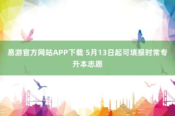 易游官方网站APP下载 5月13日起可填报时常专升本志愿