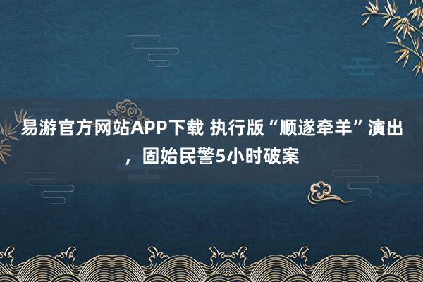 易游官方网站APP下载 执行版“顺遂牵羊”演出，固始民警5小时破案