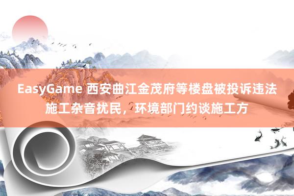 EasyGame 西安曲江金茂府等楼盘被投诉违法施工杂音扰民，环境部门约谈施工方