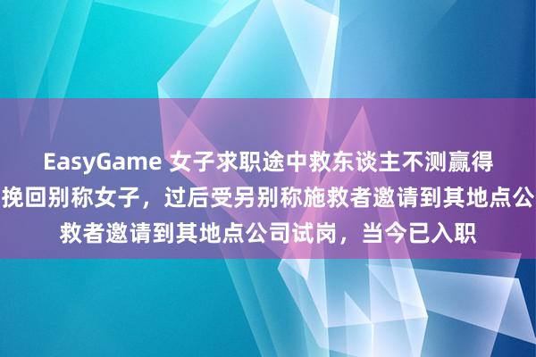 EasyGame 女子求职途中救东谈主不测赢得使命：口试途中参与挽回别称女子，过后受另别称施救者邀请到其地点公司试岗，当今已入职